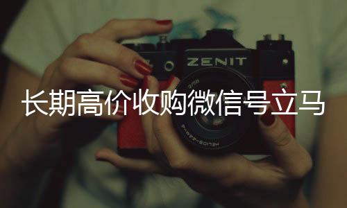 长期高价收购微信号立马24小时收微信靠谱回收结账（长期高价收购微信号立马结账可以吗）
